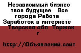 Независимый бизнес-твое будущее - Все города Работа » Заработок в интернете   . Тверская обл.,Торжок г.